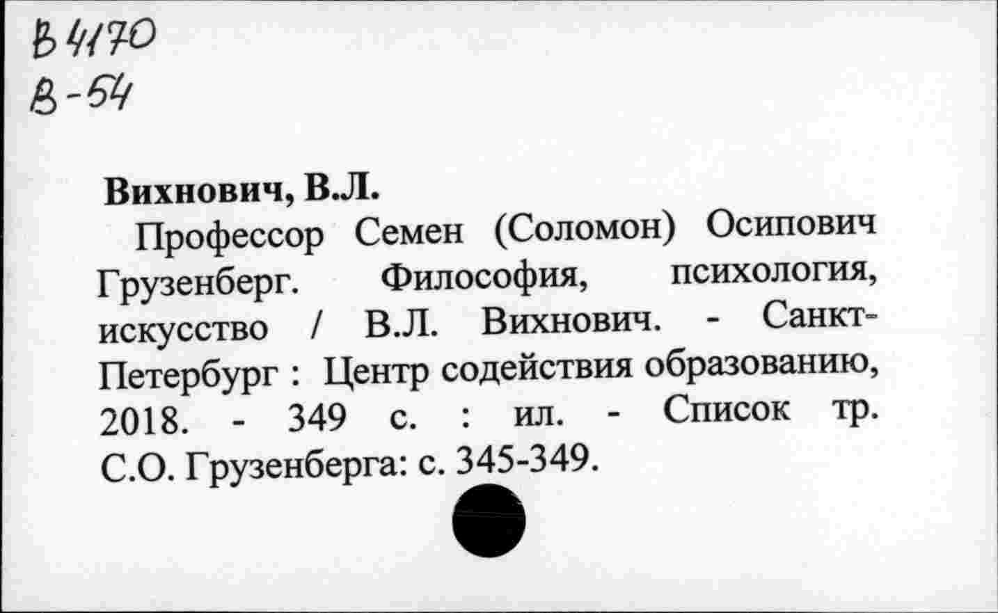 ﻿
Вихнович, В.Л.
Профессор Семен (Соломон) Осипович Грузенберг. Философия, психология, искусство / В.Л. Вихнович. - Санкт-Петербург : Центр содействия образованию, 2018. - 349 с. : ил. - Список тр. С.О. Грузенберга: с. 345-349.